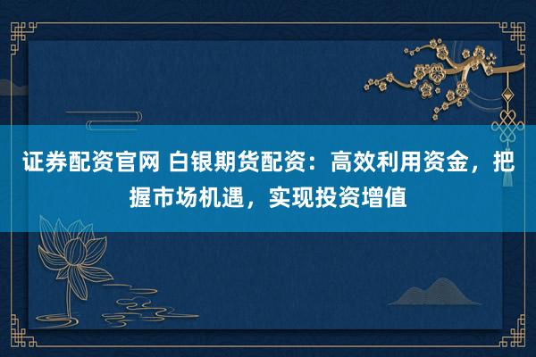 证券配资官网 白银期货配资：高效利用资金，把握市场机遇，实现投资增值