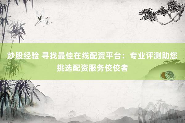 炒股经验 寻找最佳在线配资平台：专业评测助您挑选配资服务佼佼者