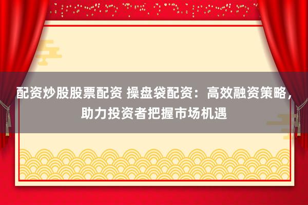 配资炒股股票配资 操盘袋配资：高效融资策略，助力投资者把握市场机遇