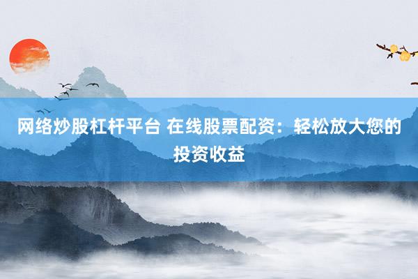 网络炒股杠杆平台 在线股票配资：轻松放大您的投资收益