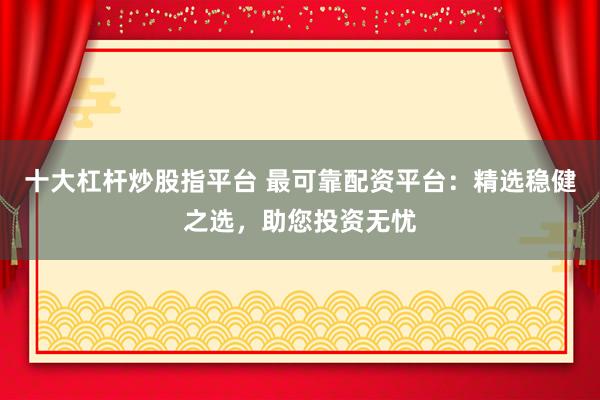 十大杠杆炒股指平台 最可靠配资平台：精选稳健之选，助您投资无忧