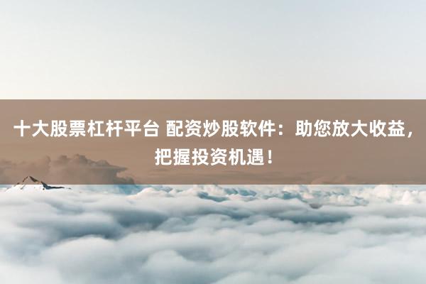十大股票杠杆平台 配资炒股软件：助您放大收益，把握投资机遇！