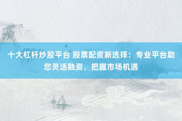 十大杠杆炒股平台 股票配资新选择：专业平台助您灵活融资，把握市场机遇