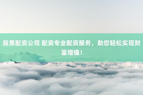 股票配资公司 配资专业配资服务，助您轻松实现财富增值！