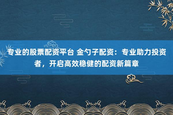 专业的股票配资平台 金勺子配资：专业助力投资者，开启高效稳健的配资新篇章