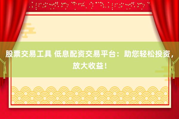股票交易工具 低息配资交易平台：助您轻松投资，放大收益！