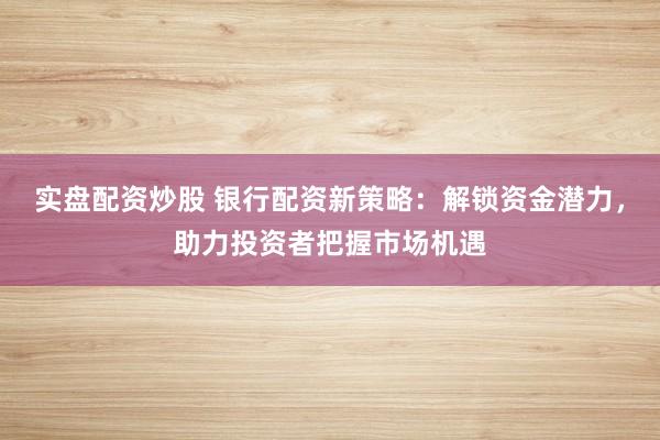 实盘配资炒股 银行配资新策略：解锁资金潜力，助力投资者把握市场机遇
