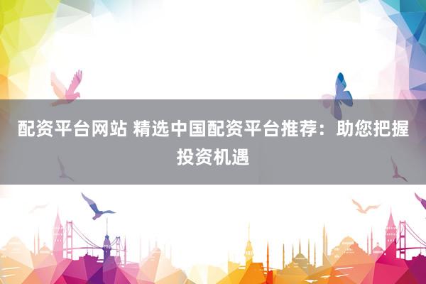 配资平台网站 精选中国配资平台推荐：助您把握投资机遇