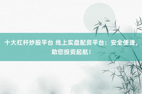 十大杠杆炒股平台 线上实盘配资平台：安全便捷，助您投资起航！
