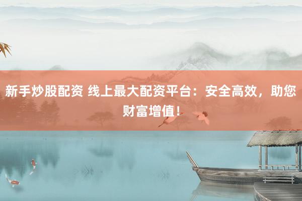 新手炒股配资 线上最大配资平台：安全高效，助您财富增值！