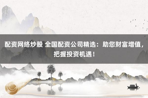 配资网络炒股 全国配资公司精选：助您财富增值，把握投资机遇！