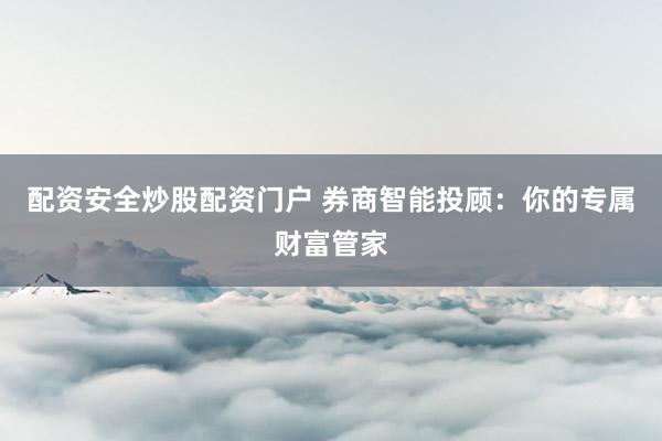 配资安全炒股配资门户 券商智能投顾：你的专属财富管家