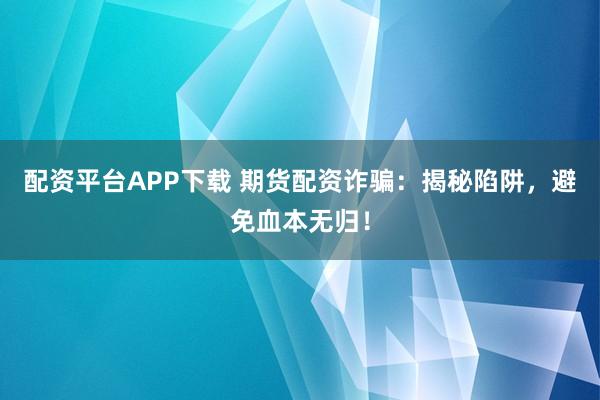 配资平台APP下载 期货配资诈骗：揭秘陷阱，避免血本无归！
