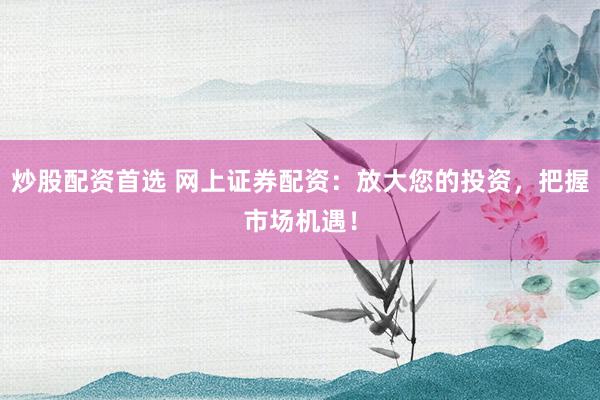 炒股配资首选 网上证券配资：放大您的投资，把握市场机遇！