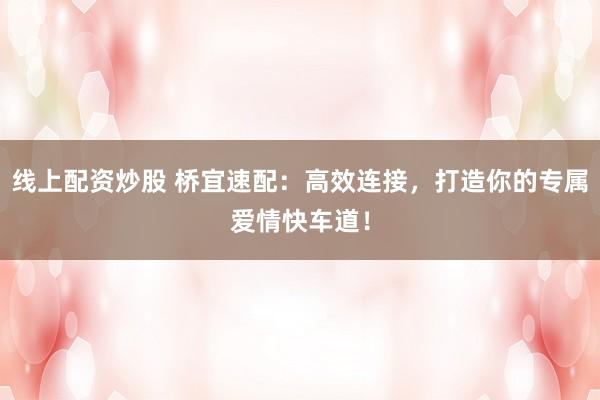 线上配资炒股 桥宜速配：高效连接，打造你的专属爱情快车道！