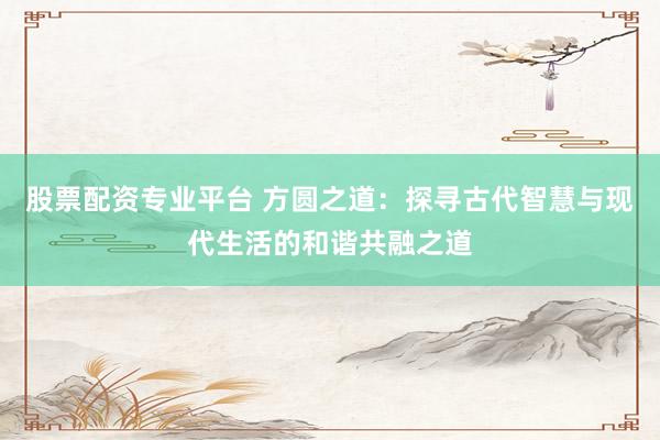 股票配资专业平台 方圆之道：探寻古代智慧与现代生活的和谐共融之道