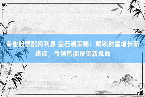 专业股票配资利息 金石通策略：解锁财富增长新路径，引领智能投资新风尚