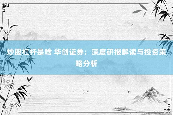 炒股杠杆是啥 华创证券：深度研报解读与投资策略分析