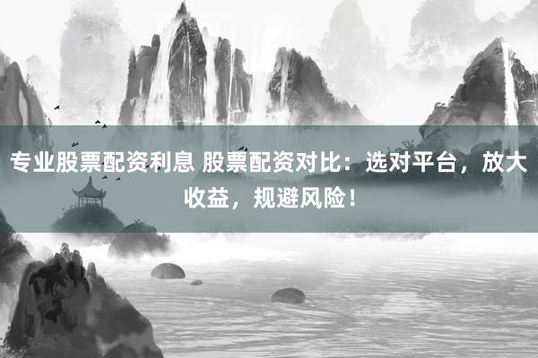 专业股票配资利息 股票配资对比：选对平台，放大收益，规避风险！