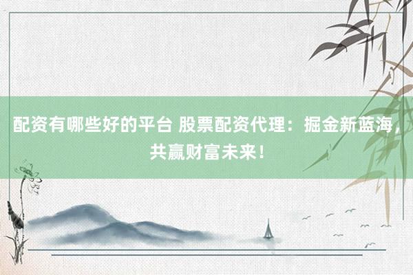 配资有哪些好的平台 股票配资代理：掘金新蓝海，共赢财富未来！