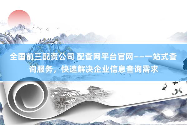 全国前三配资公司 配查网平台官网——一站式查询服务，快速解决企业信息查询需求