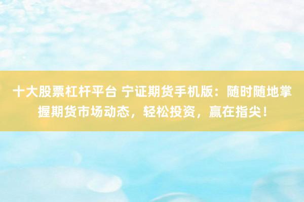 十大股票杠杆平台 宁证期货手机版：随时随地掌握期货市场动态，轻松投资，赢在指尖！