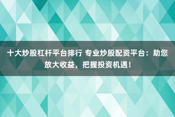 十大炒股杠杆平台排行 专业炒股配资平台：助您放大收益，把握投资机遇！