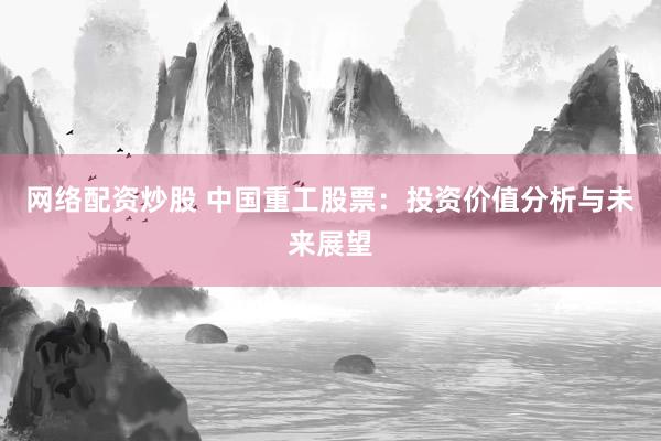 网络配资炒股 中国重工股票：投资价值分析与未来展望