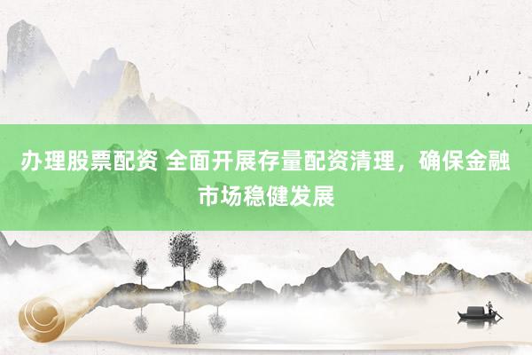 办理股票配资 全面开展存量配资清理，确保金融市场稳健发展