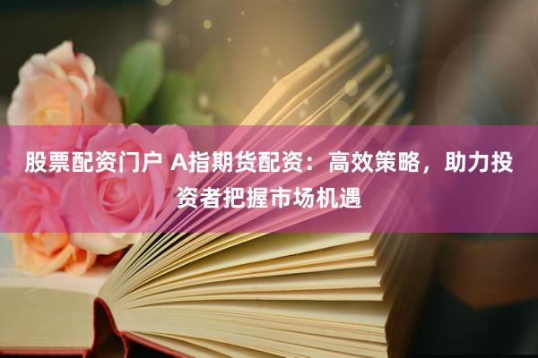 股票配资门户 A指期货配资：高效策略，助力投资者把握市场机遇