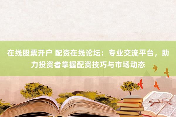 在线股票开户 配资在线论坛：专业交流平台，助力投资者掌握配资技巧与市场动态