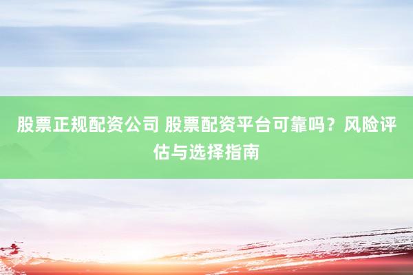 股票正规配资公司 股票配资平台可靠吗？风险评估与选择指南