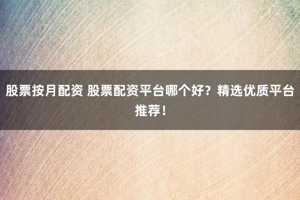 股票按月配资 股票配资平台哪个好？精选优质平台推荐！