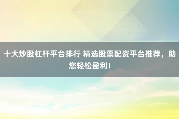 十大炒股杠杆平台排行 精选股票配资平台推荐，助您轻松盈利！