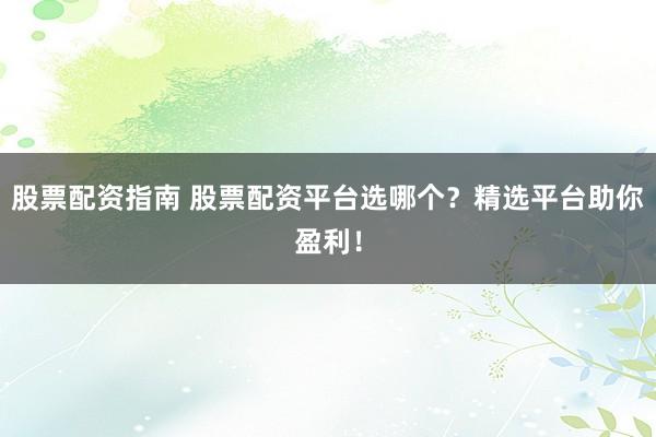 股票配资指南 股票配资平台选哪个？精选平台助你盈利！