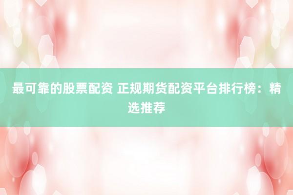 最可靠的股票配资 正规期货配资平台排行榜：精选推荐