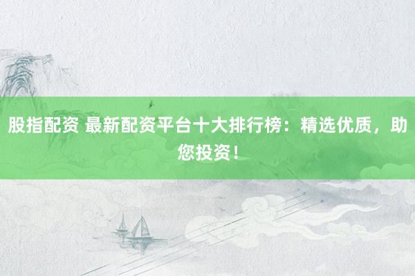 股指配资 最新配资平台十大排行榜：精选优质，助您投资！