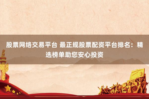 股票网络交易平台 最正规股票配资平台排名：精选榜单助您安心投资