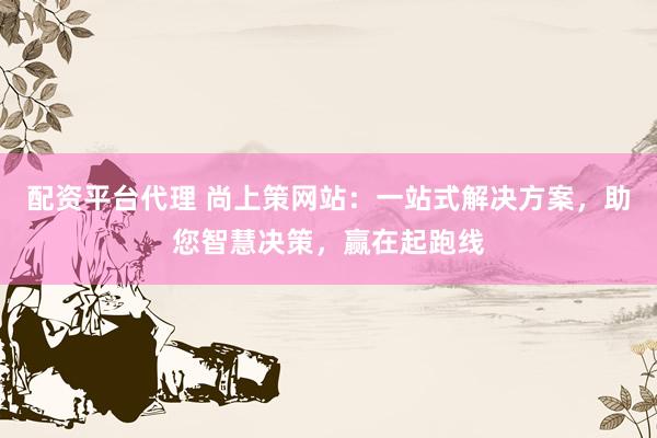 配资平台代理 尚上策网站：一站式解决方案，助您智慧决策，赢在起跑线