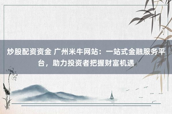 炒股配资资金 广州米牛网站：一站式金融服务平台，助力投资者把握财富机遇