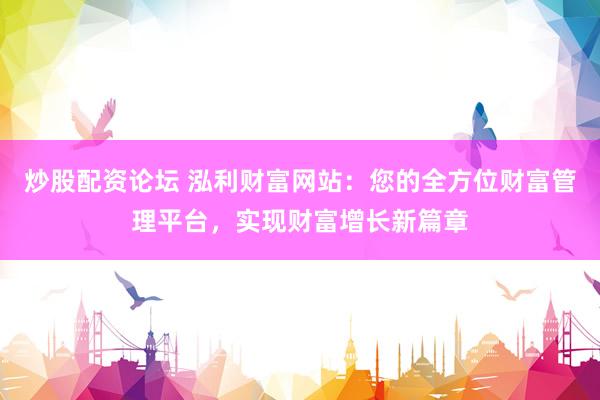 炒股配资论坛 泓利财富网站：您的全方位财富管理平台，实现财富增长新篇章