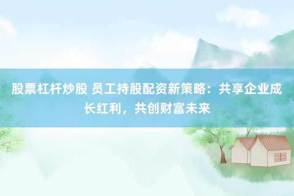 股票杠杆炒股 员工持股配资新策略：共享企业成长红利，共创财富未来