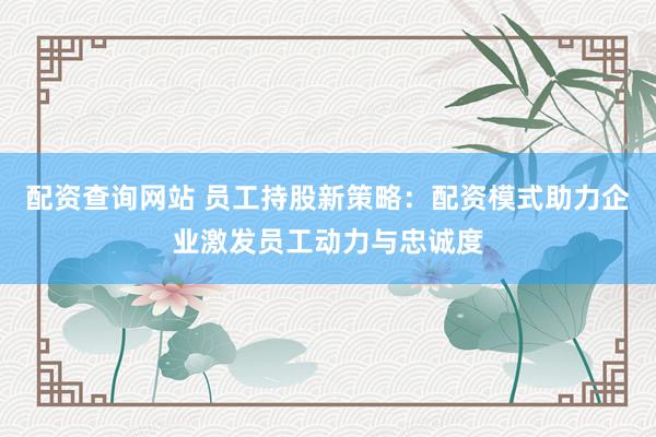 配资查询网站 员工持股新策略：配资模式助力企业激发员工动力与忠诚度