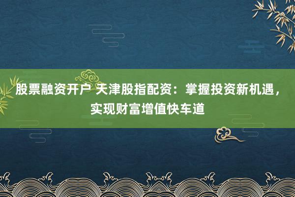 股票融资开户 天津股指配资：掌握投资新机遇，实现财富增值快车道