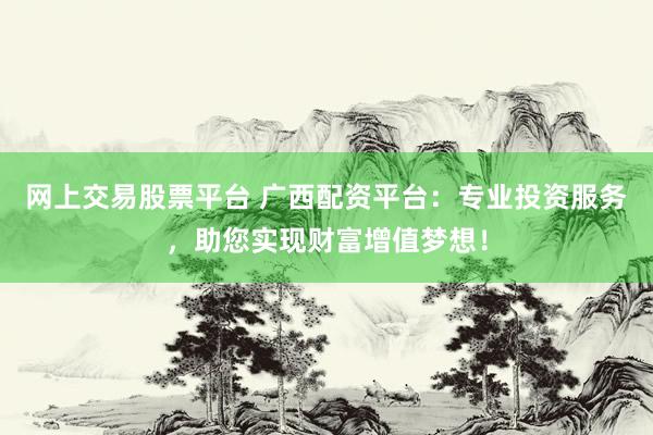 网上交易股票平台 广西配资平台：专业投资服务，助您实现财富增值梦想！