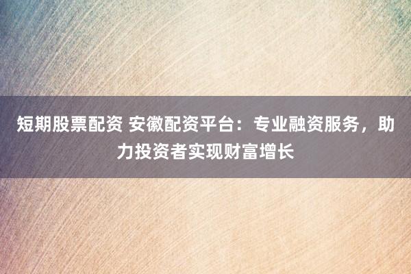 短期股票配资 安徽配资平台：专业融资服务，助力投资者实现财富增长