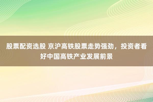 股票配资选股 京沪高铁股票走势强劲，投资者看好中国高铁产业发展前景
