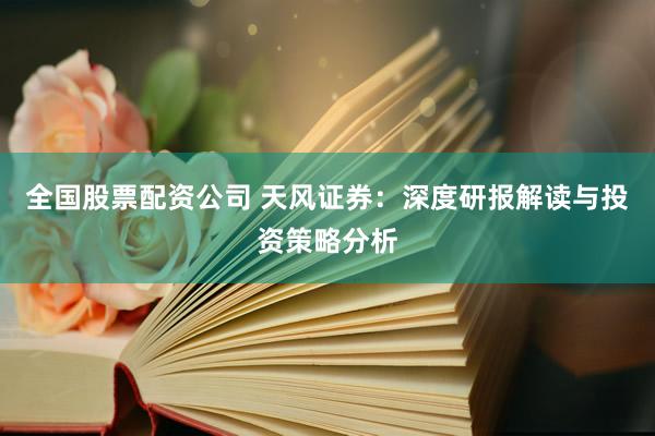 全国股票配资公司 天风证券：深度研报解读与投资策略分析