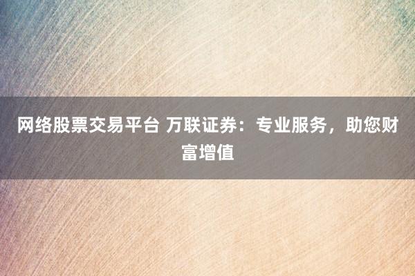 网络股票交易平台 万联证券：专业服务，助您财富增值