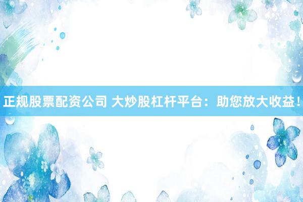 正规股票配资公司 大炒股杠杆平台：助您放大收益！